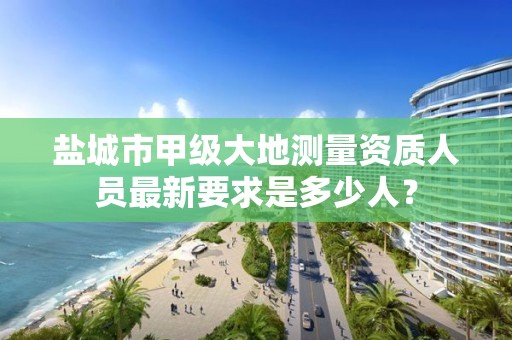 盐城市甲级大地测量资质人员最新要求是多少人?