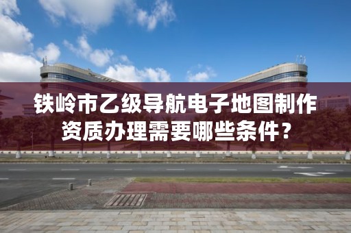 铁岭市乙级导航电子地图制作资质办理需要哪些条件?