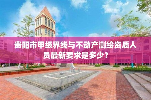 贵阳市甲级界线与不动产测绘资质人员最新要求是多少？