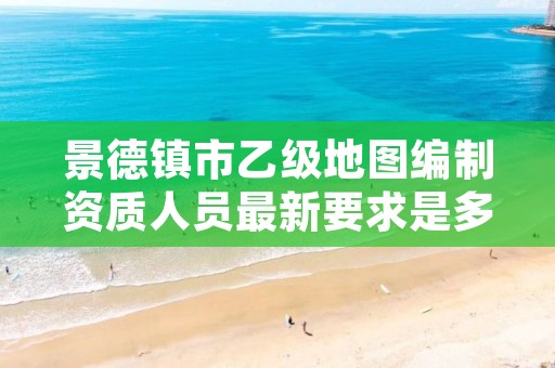 景德镇市乙级地图编制资质人员最新要求是多少个?