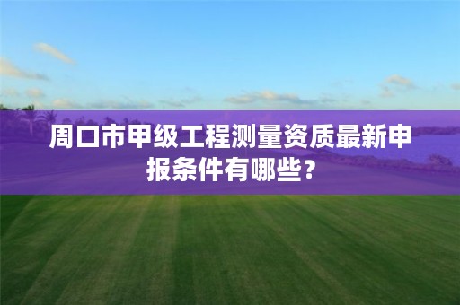 周口市甲级工程测量资质最新申报条件有哪些?