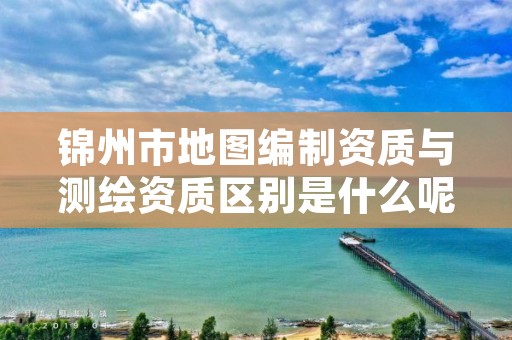 锦州市地图编制资质与测绘资质区别是什么呢?