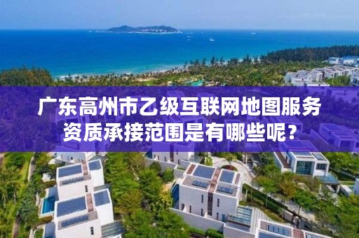 广东高州市乙级互联网地图服务资质承接范围是有哪些呢?
