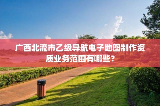 广西北流市乙级导航电子地图制作资质业务范围有哪些?