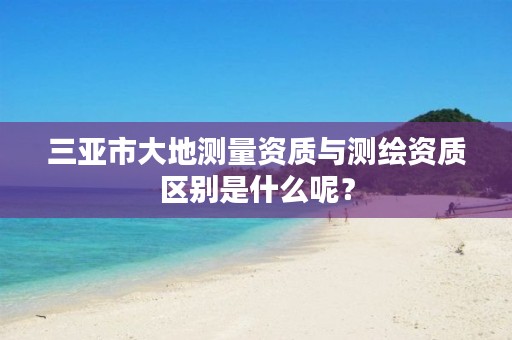 三亚市大地测量资质与测绘资质区别是什么呢?