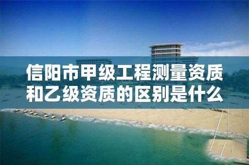 信阳市甲级工程测量资质和乙级资质的区别是什么?