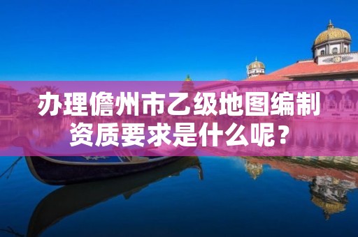 办理儋州市乙级地图编制资质要求是什么呢？