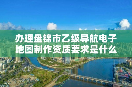 办理盘锦市乙级导航电子地图制作资质要求是什么呢?
