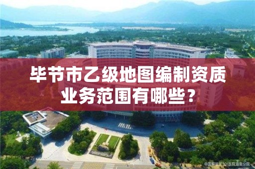 毕节市乙级地图编制资质业务范围有哪些?