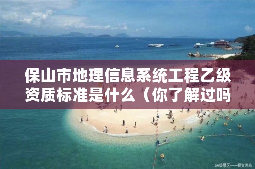 保山市地理信息系统工程乙级资质标准是什么(你了解过吗)