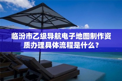 临汾市乙级导航电子地图制作资质办理具体流程是什么?