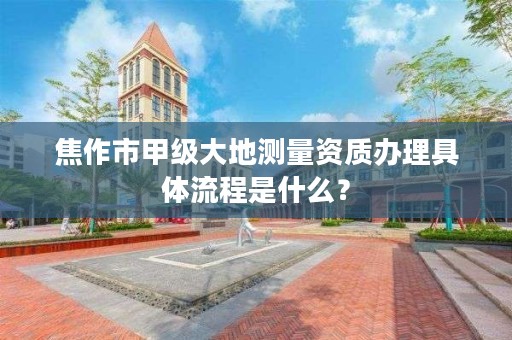 焦作市甲级大地测量资质办理具体流程是什么？