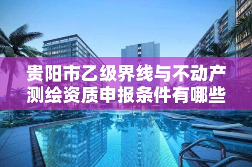贵阳市乙级界线与不动产测绘资质申报条件有哪些呢?