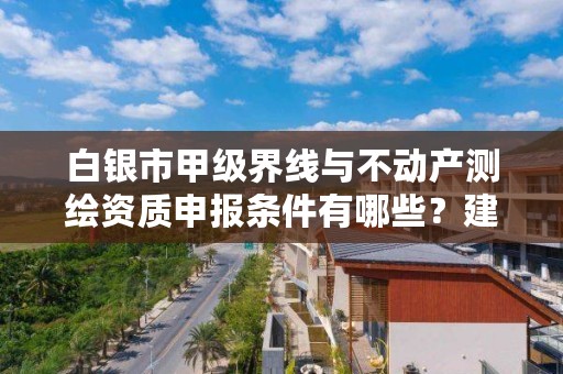 白银市甲级界线与不动产测绘资质申报条件有哪些?建议收藏!