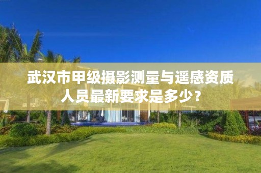 武汉市甲级摄影测量与遥感资质人员最新要求是多少?