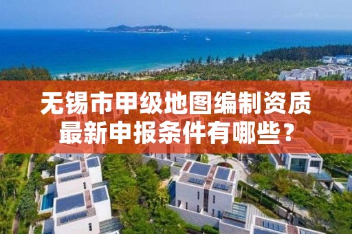 无锡市甲级地图编制资质最新申报条件有哪些?