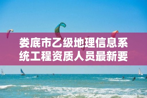 娄底市乙级地理信息系统工程资质人员最新要求是多少个?