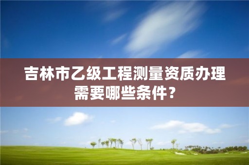 吉林市乙级工程测量资质办理需要哪些条件？