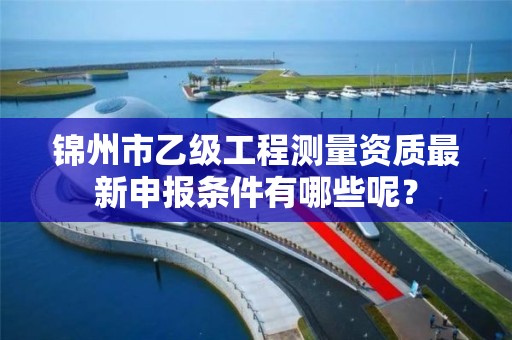 锦州市乙级工程测量资质最新申报条件有哪些呢?