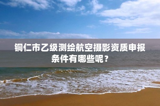 铜仁市乙级测绘航空摄影资质申报条件有哪些呢？