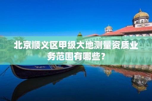 北京顺义区甲级大地测量资质业务范围有哪些?