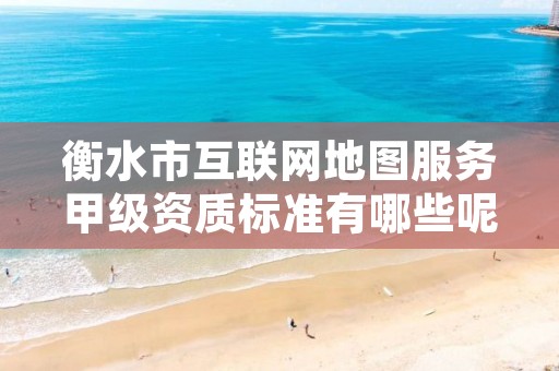 衡水市互联网地图服务甲级资质标准有哪些呢?