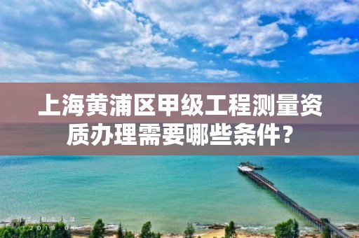 上海黄浦区甲级工程测量资质办理需要哪些条件?