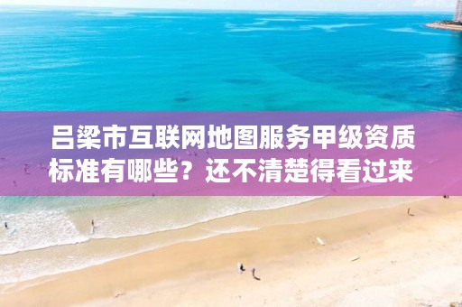 吕梁市互联网地图服务甲级资质标准有哪些？还不清楚得看过来