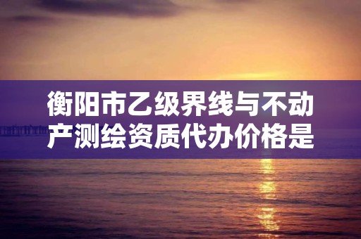 衡阳市乙级界线与不动产测绘资质代办价格是多少钱呢?