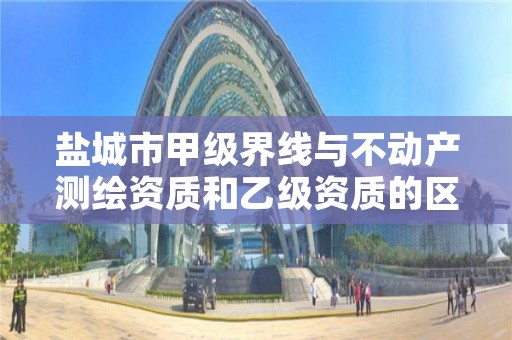 盐城市甲级界线与不动产测绘资质和乙级资质的区别是什么?