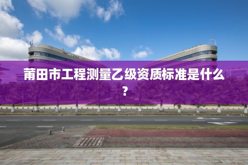 莆田市工程测量乙级资质标准是什么?