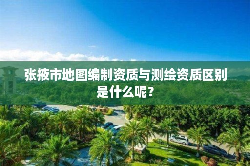 张掖市地图编制资质与测绘资质区别是什么呢?
