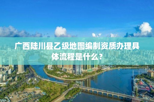 广西陆川县乙级地图编制资质办理具体流程是什么?