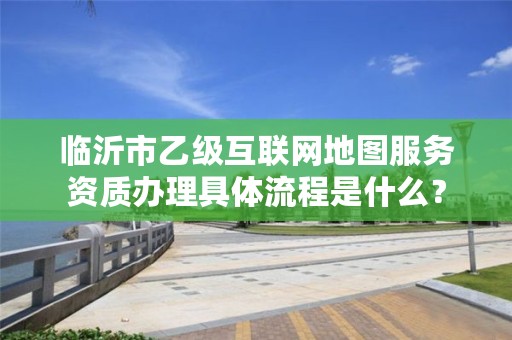 临沂市乙级互联网地图服务资质办理具体流程是什么?