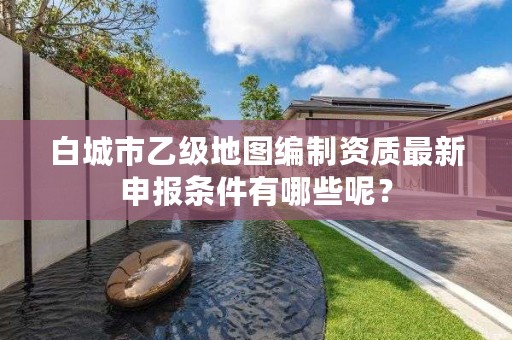 白城市乙级地图编制资质最新申报条件有哪些呢？