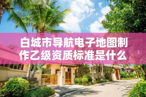 白城市导航电子地图制作乙级资质标准是什么？