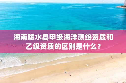 海南陵水县甲级海洋测绘资质和乙级资质的区别是什么？