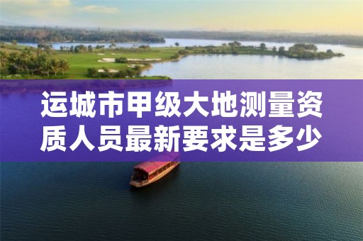 运城市甲级大地测量资质人员最新要求是多少人?