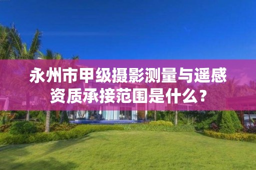 永州市甲级摄影测量与遥感资质承接范围是什么?