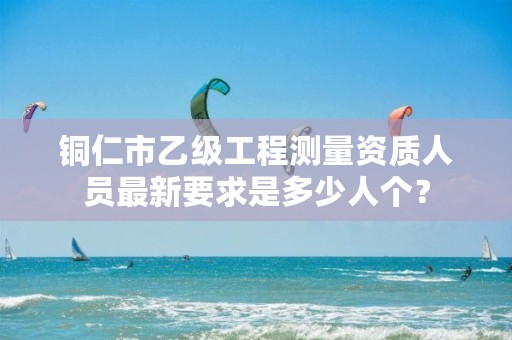 铜仁市乙级工程测量资质人员最新要求是多少人个?
