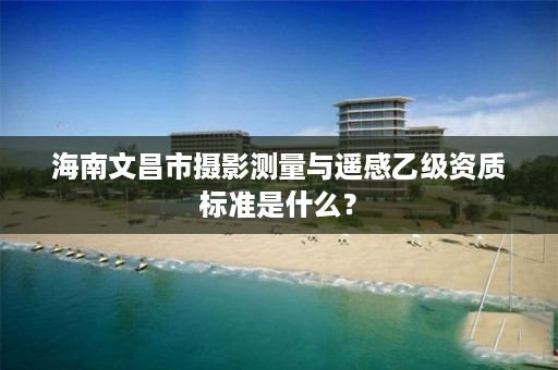 海南文昌市摄影测量与遥感乙级资质标准是什么?