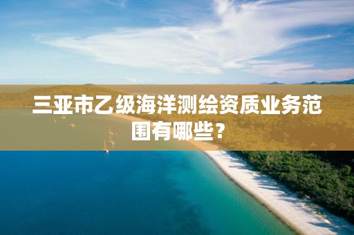 三亚市乙级海洋测绘资质业务范围有哪些?