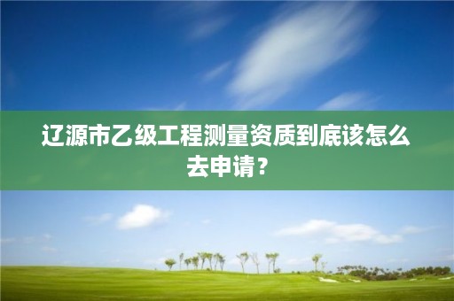 辽源市乙级工程测量资质到底该怎么去申请？