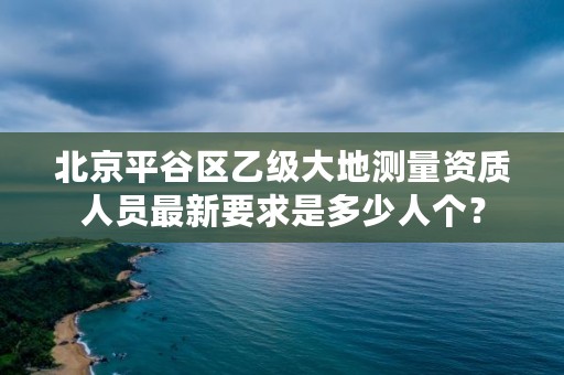北京平谷区乙级大地测量资质人员最新要求是多少人个?