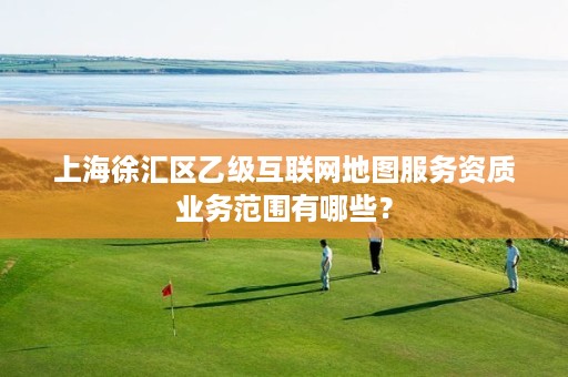 上海徐汇区乙级互联网地图服务资质业务范围有哪些?