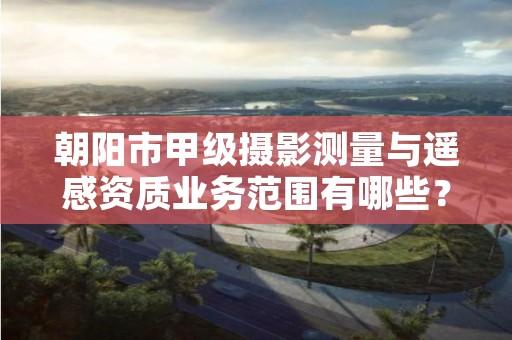 朝阳市甲级摄影测量与遥感资质业务范围有哪些？