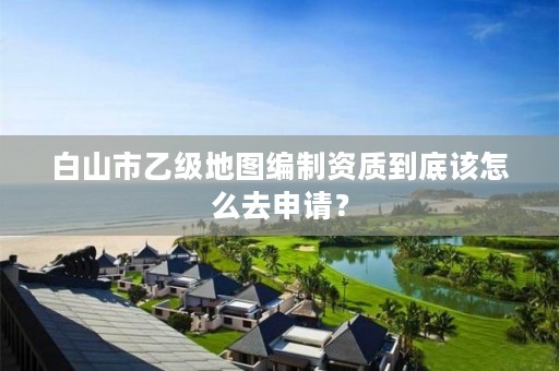白山市乙级地图编制资质到底该怎么去申请？