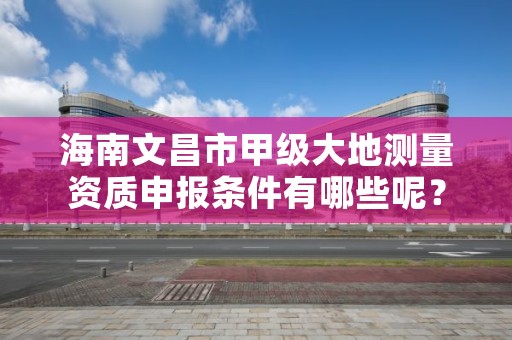 海南文昌市甲级大地测量资质申报条件有哪些呢?