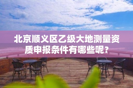 北京顺义区乙级大地测量资质申报条件有哪些呢?