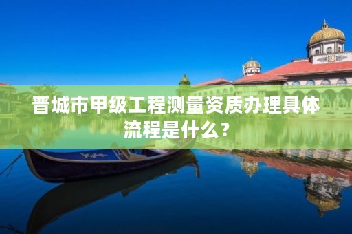 晋城市甲级工程测量资质办理具体流程是什么?